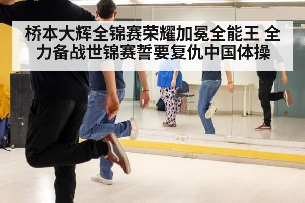 桥本大辉全锦赛荣耀加冕全能王 全力备战世锦赛誓要复仇中国体操