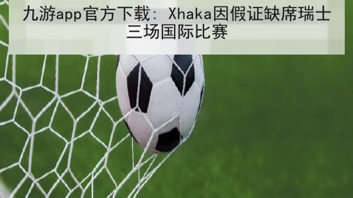 九游app官方下载: Xhaka因假证缺席瑞士三场国际比赛 九游app官方下载: Xhaka因假证缺席瑞士三场国际比赛